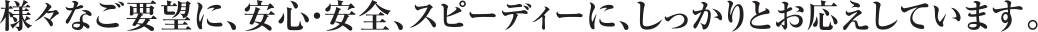様々なご要望に、安心・安全、スピーディに、しっかりとお応えしています。